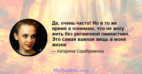 Да, очень часто! Но в то же время я понимаю, что не могу жить без ритмичной гимнастики. Это самая важная вещь в моей жизни