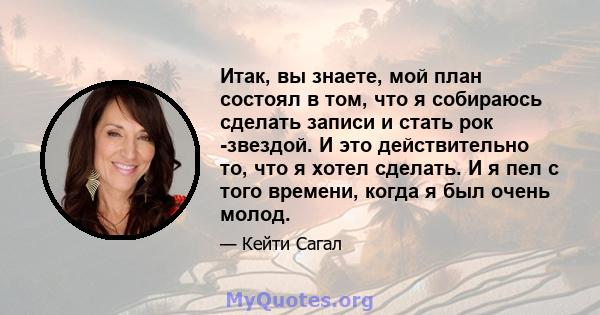 Итак, вы знаете, мой план состоял в том, что я собираюсь сделать записи и стать рок -звездой. И это действительно то, что я хотел сделать. И я пел с того времени, когда я был очень молод.