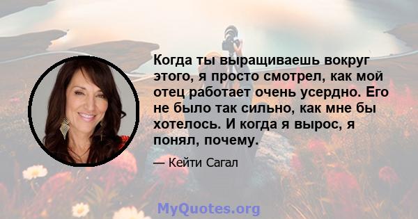 Когда ты выращиваешь вокруг этого, я просто смотрел, как мой отец работает очень усердно. Его не было так сильно, как мне бы хотелось. И когда я вырос, я понял, почему.