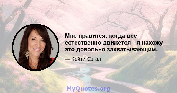 Мне нравится, когда все естественно движется - я нахожу это довольно захватывающим.