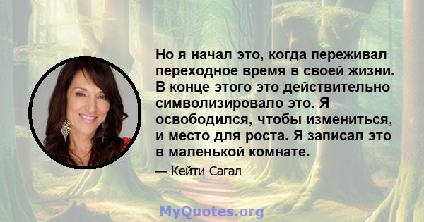 Но я начал это, когда переживал переходное время в своей жизни. В конце этого это действительно символизировало это. Я освободился, чтобы измениться, и место для роста. Я записал это в маленькой комнате.