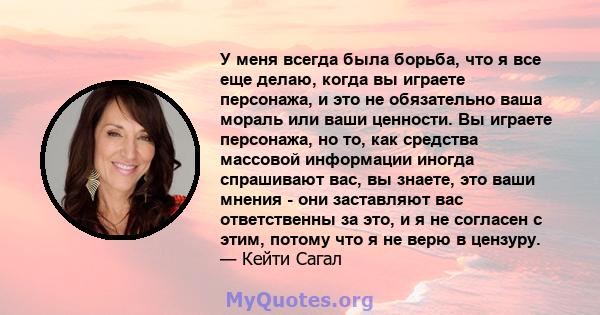 У меня всегда была борьба, что я все еще делаю, когда вы играете персонажа, и это не обязательно ваша мораль или ваши ценности. Вы играете персонажа, но то, как средства массовой информации иногда спрашивают вас, вы