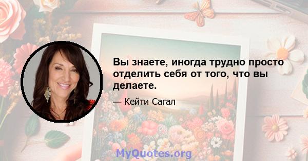 Вы знаете, иногда трудно просто отделить себя от того, что вы делаете.