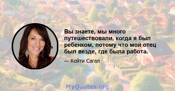 Вы знаете, мы много путешествовали, когда я был ребенком, потому что мой отец был везде, где была работа.