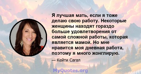 Я лучшая мать, если я тоже делаю свою работу. Некоторые женщины находят гораздо больше удовлетворения от самой сложной работы, которая является мамой. Но мне нравится моя дневная работа, поэтому я много жонглирую.