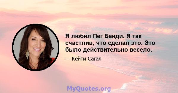 Я любил Пег Банди. Я так счастлив, что сделал это. Это было действительно весело.