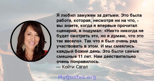 Я любил замужем за детьми. Это была работа, которая, несмотря ни на что, - вы знаете, когда я впервые прочитал сценарий, я подумал: «Никто никогда не будет смотреть это, но я думаю, что это так весело». Так что я был