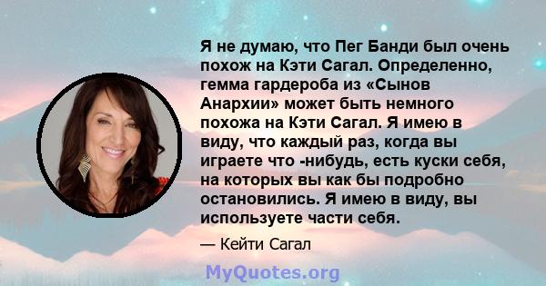 Я не думаю, что Пег Банди был очень похож на Кэти Сагал. Определенно, гемма гардероба из «Сынов Анархии» может быть немного похожа на Кэти Сагал. Я имею в виду, что каждый раз, когда вы играете что -нибудь, есть куски