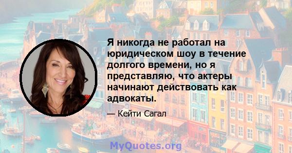 Я никогда не работал на юридическом шоу в течение долгого времени, но я представляю, что актеры начинают действовать как адвокаты.