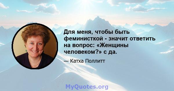 Для меня, чтобы быть феминисткой - значит ответить на вопрос: «Женщины человеком?» с да.