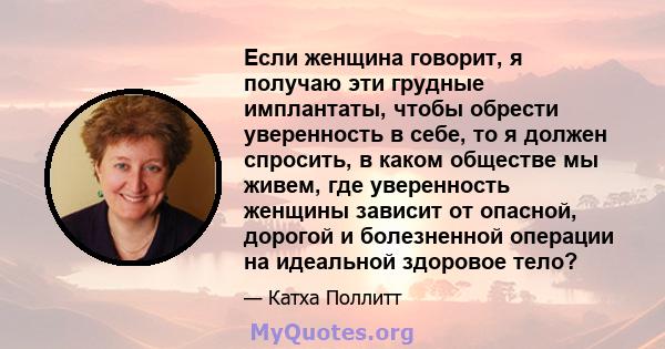 Если женщина говорит, я получаю эти грудные имплантаты, чтобы обрести уверенность в себе, то я должен спросить, в каком обществе мы живем, где уверенность женщины зависит от опасной, дорогой и болезненной операции на