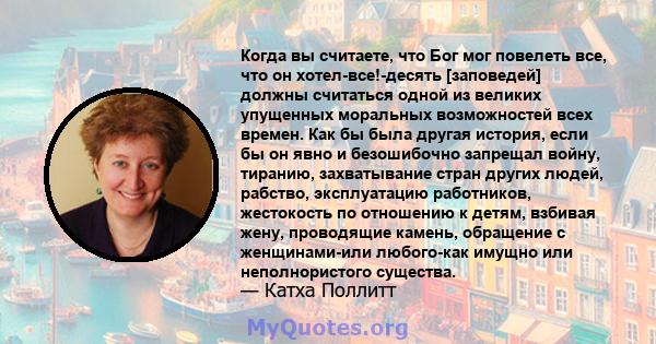 Когда вы считаете, что Бог мог повелеть все, что он хотел-все!-десять [заповедей] должны считаться одной из великих упущенных моральных возможностей всех времен. Как бы была другая история, если бы он явно и безошибочно 