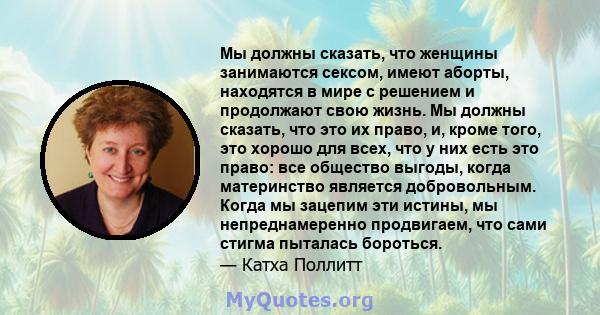 Мы должны сказать, что женщины занимаются сексом, имеют аборты, находятся в мире с решением и продолжают свою жизнь. Мы должны сказать, что это их право, и, кроме того, это хорошо для всех, что у них есть это право: все 