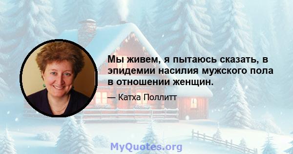 Мы живем, я пытаюсь сказать, в эпидемии насилия мужского пола в отношении женщин.