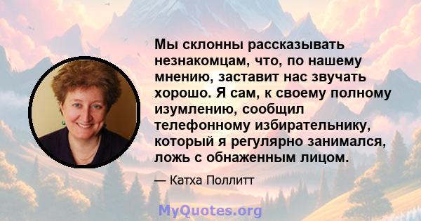 Мы склонны рассказывать незнакомцам, что, по нашему мнению, заставит нас звучать хорошо. Я сам, к своему полному изумлению, сообщил телефонному избирательнику, который я регулярно занимался, ложь с обнаженным лицом.