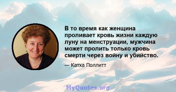 В то время как женщина проливает кровь жизни каждую луну на менструации, мужчина может пролить только кровь смерти через войну и убийство.