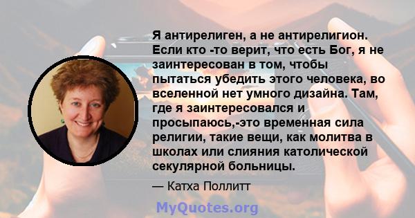 Я антирелиген, а не антирелигион. Если кто -то верит, что есть Бог, я не заинтересован в том, чтобы пытаться убедить этого человека, во вселенной нет умного дизайна. Там, где я заинтересовался и просыпаюсь,-это