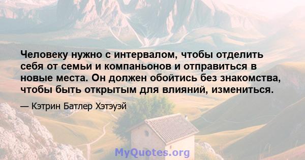 Человеку нужно с интервалом, чтобы отделить себя от семьи и компаньонов и отправиться в новые места. Он должен обойтись без знакомства, чтобы быть открытым для влияний, измениться.