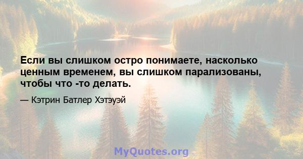 Если вы слишком остро понимаете, насколько ценным временем, вы слишком парализованы, чтобы что -то делать.