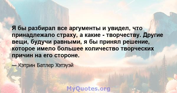 Я бы разбирал все аргументы и увидел, что принадлежало страху, а какие - творчеству. Другие вещи, будучи равными, я бы принял решение, которое имело большее количество творческих причин на его стороне.