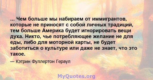 ... Чем больше мы набираем от иммигрантов, которые не приносят с собой личных традиций, тем больше Америка будет игнорировать вещи духа. Никто, чье потребляющее желание не для еды, либо для моторной карты, не будет