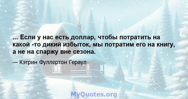 ... Если у нас есть доллар, чтобы потратить на какой -то дикий избыток, мы потратим его на книгу, а не на спаржу вне сезона.