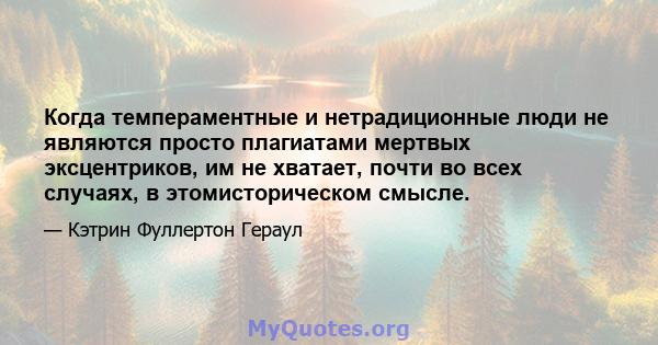 Когда темпераментные и нетрадиционные люди не являются просто плагиатами мертвых эксцентриков, им не хватает, почти во всех случаях, в этомисторическом смысле.