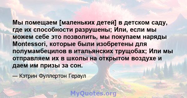 Мы помещаем [маленьких детей] в детском саду, где их способности разрушены; Или, если мы можем себе это позволить, мы покупаем наряды Montessori, которые были изобретены для полумамбецилов в итальянских трущобах; Или мы 