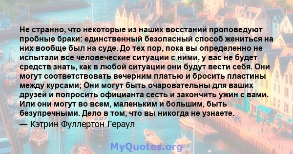 Не странно, что некоторые из наших восстаний проповедуют пробные браки: единственный безопасный способ жениться на них вообще был на суде. До тех пор, пока вы определенно не испытали все человеческие ситуации с ними, у