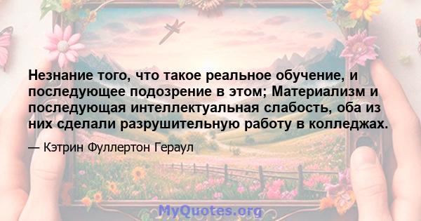 Незнание того, что такое реальное обучение, и последующее подозрение в этом; Материализм и последующая интеллектуальная слабость, оба из них сделали разрушительную работу в колледжах.