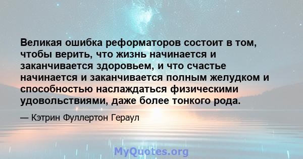 Великая ошибка реформаторов состоит в том, чтобы верить, что жизнь начинается и заканчивается здоровьем, и что счастье начинается и заканчивается полным желудком и способностью наслаждаться физическими удовольствиями,