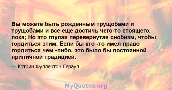 Вы можете быть рожденным трущобами и трущобами и все еще достичь чего-то стоящего, пока; Но это глупая перевернутая снобизм, чтобы гордиться этим. Если бы кто -то имел право гордиться чем -либо, это было бы постоянной