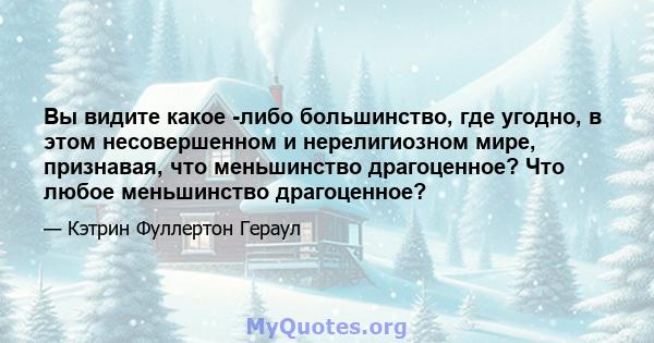 Вы видите какое -либо большинство, где угодно, в этом несовершенном и нерелигиозном мире, признавая, что меньшинство драгоценное? Что любое меньшинство драгоценное?