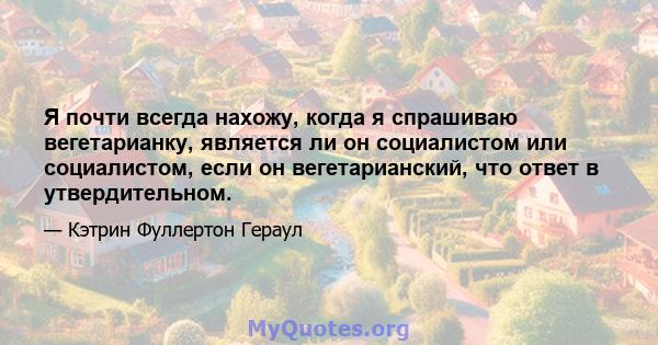 Я почти всегда нахожу, когда я спрашиваю вегетарианку, является ли он социалистом или социалистом, если он вегетарианский, что ответ в утвердительном.