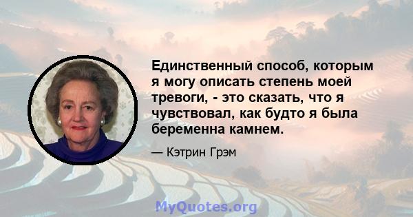 Единственный способ, которым я могу описать степень моей тревоги, - это сказать, что я чувствовал, как будто я была беременна камнем.