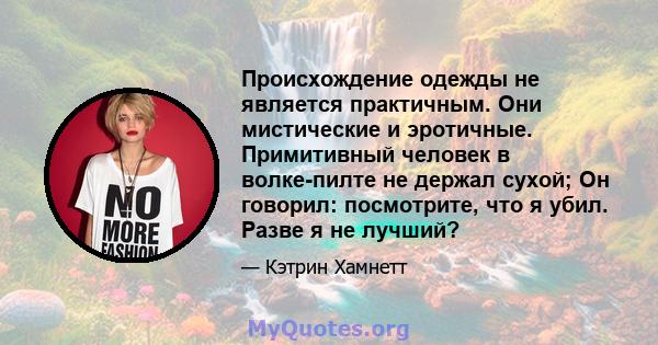 Происхождение одежды не является практичным. Они мистические и эротичные. Примитивный человек в волке-пилте не держал сухой; Он говорил: посмотрите, что я убил. Разве я не лучший?