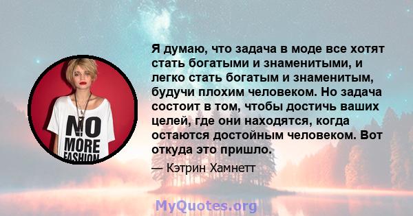 Я думаю, что задача в моде все хотят стать богатыми и знаменитыми, и легко стать богатым и знаменитым, будучи плохим человеком. Но задача состоит в том, чтобы достичь ваших целей, где они находятся, когда остаются