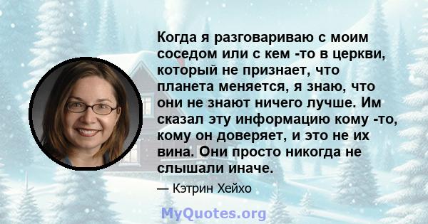 Когда я разговариваю с моим соседом или с кем -то в церкви, который не признает, что планета меняется, я знаю, что они не знают ничего лучше. Им сказал эту информацию кому -то, кому он доверяет, и это не их вина. Они