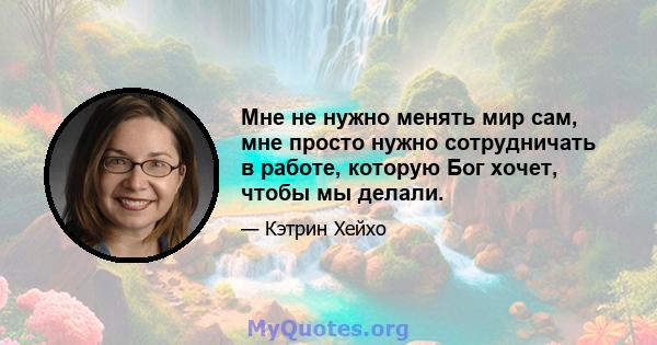 Мне не нужно менять мир сам, мне просто нужно сотрудничать в работе, которую Бог хочет, чтобы мы делали.