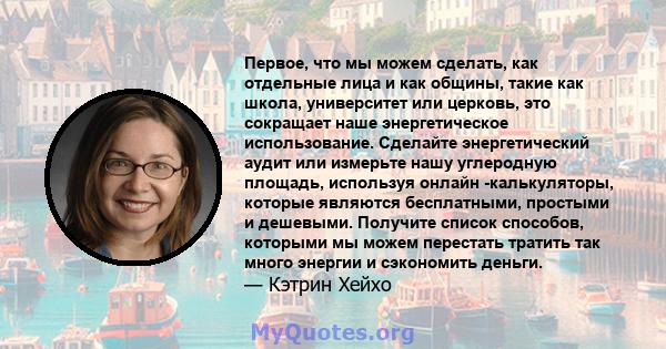 Первое, что мы можем сделать, как отдельные лица и как общины, такие как школа, университет или церковь, это сокращает наше энергетическое использование. Сделайте энергетический аудит или измерьте нашу углеродную