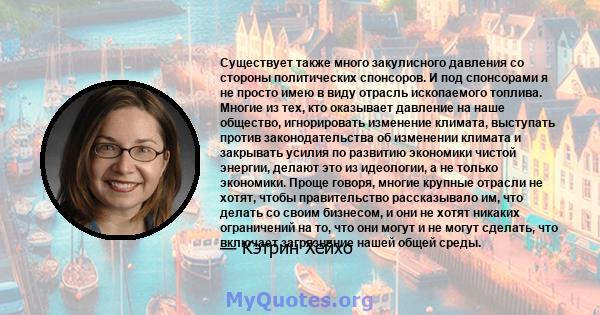 Существует также много закулисного давления со стороны политических спонсоров. И под спонсорами я не просто имею в виду отрасль ископаемого топлива. Многие из тех, кто оказывает давление на наше общество, игнорировать