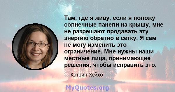 Там, где я живу, если я положу солнечные панели на крышу, мне не разрешают продавать эту энергию обратно в сетку. Я сам не могу изменить это ограничение. Мне нужны наши местные лица, принимающие решения, чтобы исправить 