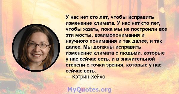 У нас нет сто лет, чтобы исправить изменение климата. У нас нет сто лет, чтобы ждать, пока мы не построили все эти мосты, взаимопонимания и научного понимания и так далее, и так далее. Мы должны исправить изменение