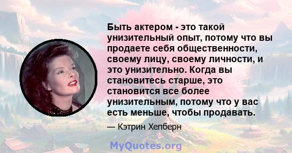 Быть актером - это такой унизительный опыт, потому что вы продаете себя общественности, своему лицу, своему личности, и это унизительно. Когда вы становитесь старше, это становится все более унизительным, потому что у