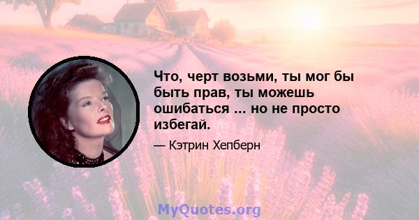 Что, черт возьми, ты мог бы быть прав, ты можешь ошибаться ... но не просто избегай.