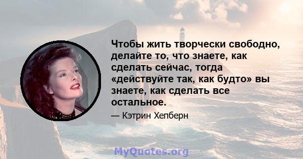 Чтобы жить творчески свободно, делайте то, что знаете, как сделать сейчас, тогда «действуйте так, как будто» вы знаете, как сделать все остальное.