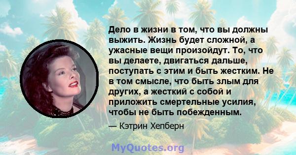 Дело в жизни в том, что вы должны выжить. Жизнь будет сложной, а ужасные вещи произойдут. То, что вы делаете, двигаться дальше, поступать с этим и быть жестким. Не в том смысле, что быть злым для других, а жесткий с