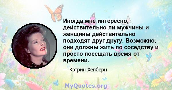 Иногда мне интересно, действительно ли мужчины и женщины действительно подходят друг другу. Возможно, они должны жить по соседству и просто посещать время от времени.