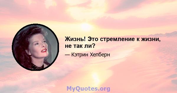 Жизнь! Это стремление к жизни, не так ли?