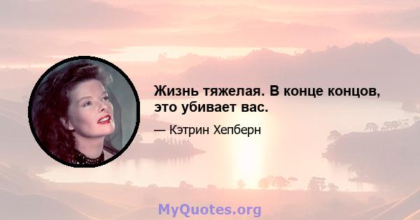 Жизнь тяжелая. В конце концов, это убивает вас.